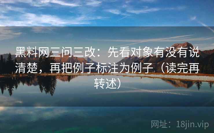 黑料网三问三改：先看对象有没有说清楚，再把例子标注为例子（读完再转述）