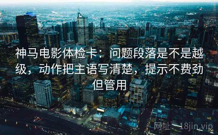 神马电影体检卡：问题段落是不是越级，动作把主语写清楚，提示不费劲但管用