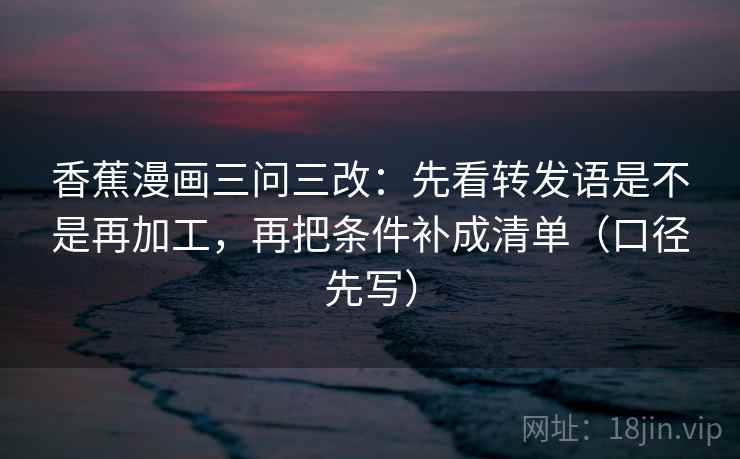 香蕉漫画三问三改:先看转发语是不是再加工,再把条件补成清单(口径先写) 香蕉漫画三问三改:先看转发语是不是再加工,再把条件补成清单(口径先写)