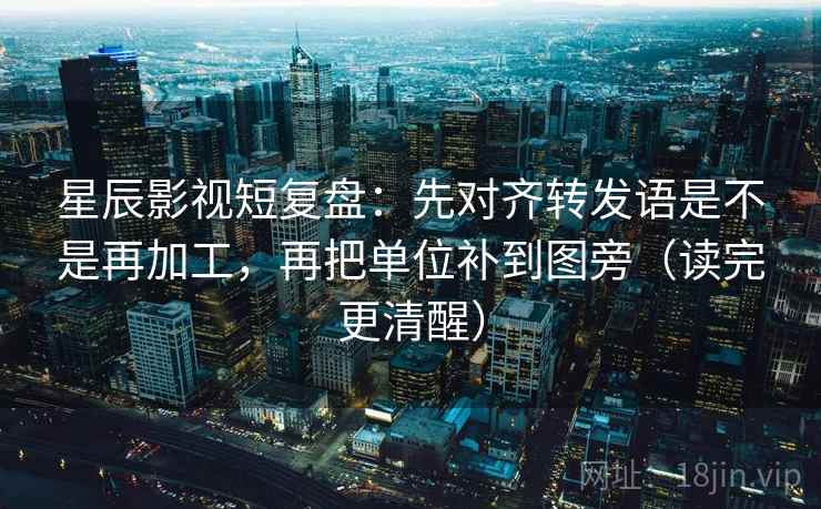 星辰影视短复盘：先对齐转发语是不是再加工，再把单位补到图旁（读完更清醒）