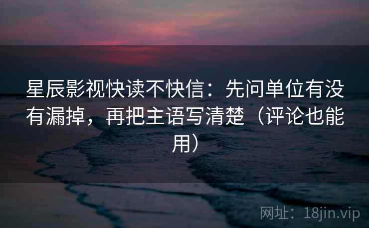 星辰影视快读不快信：先问单位有没有漏掉，再把主语写清楚（评论也能用）