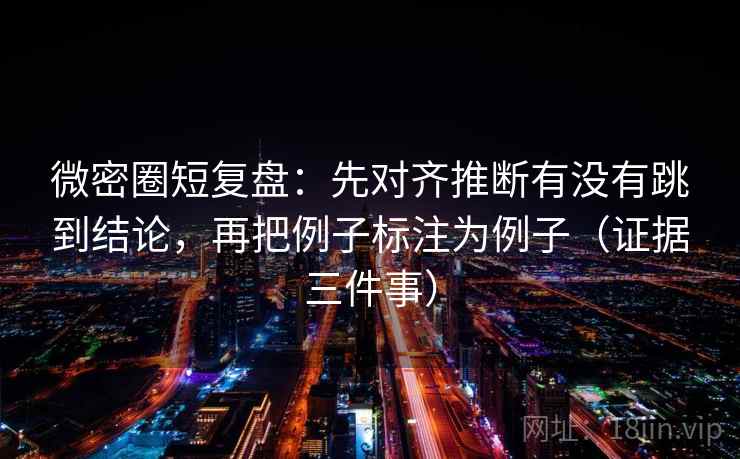 微密圈短复盘：先对齐推断有没有跳到结论，再把例子标注为例子（证据三件事）