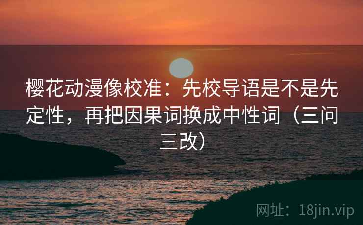 樱花动漫像校准：先校导语是不是先定性，再把因果词换成中性词（三问三改）