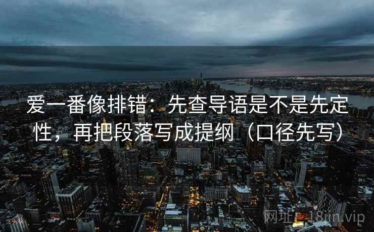 爱一番像排错：先查导语是不是先定性，再把段落写成提纲（口径先写）