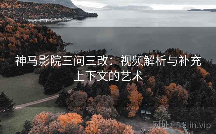 神马影院三问三改：视频解析与补充上下文的艺术