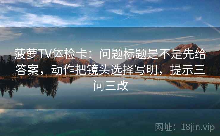菠萝TV体检卡：问题标题是不是先给答案，动作把镜头选择写明，提示三问三改