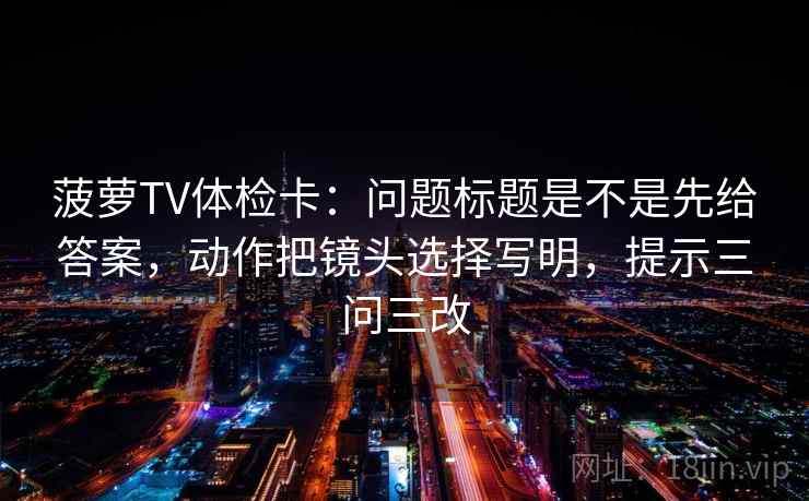 菠萝TV体检卡：问题标题是不是先给答案，动作把镜头选择写明，提示三问三改