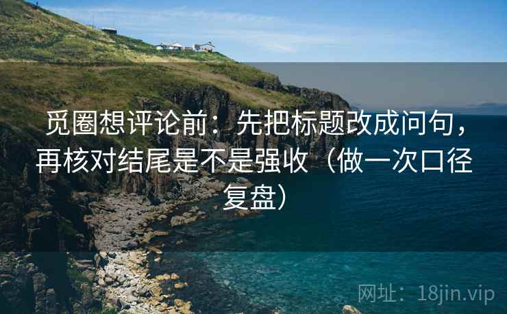觅圈想评论前：先把标题改成问句，再核对结尾是不是强收（做一次口径复盘）