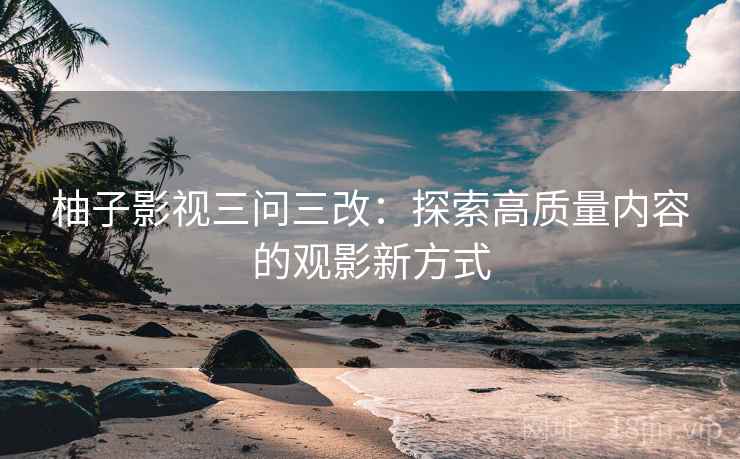 柚子影视三问三改：探索高质量内容的观影新方式