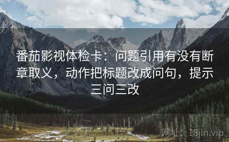 番茄影视体检卡:问题引用有没有断章取义,动作把标题改成问句,提示三问三改 番茄影视体检卡:问题引用有没有断章取义,动作把标题改成问句,提示三问三改