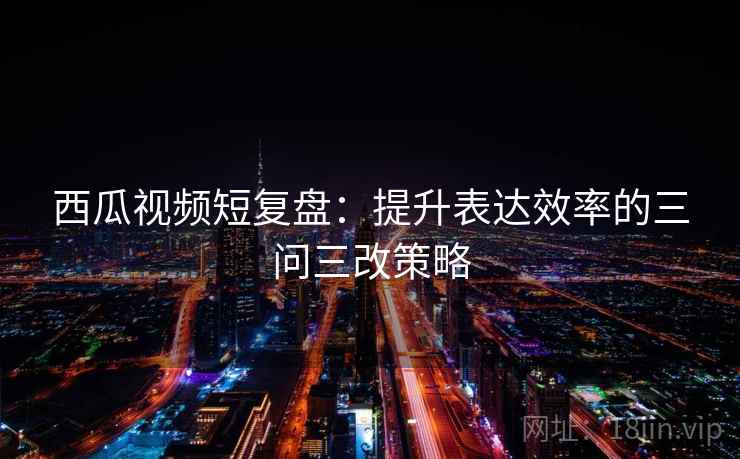 西瓜视频短复盘：提升表达效率的三问三改策略