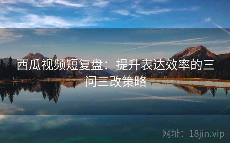 西瓜视频短复盘:提升表达效率的三问三改策略 西瓜视频短复盘:提升表达效率的三问三改策略