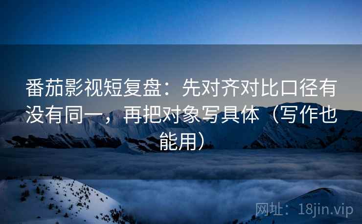 番茄影视短复盘：先对齐对比口径有没有同一，再把对象写具体（写作也能用）