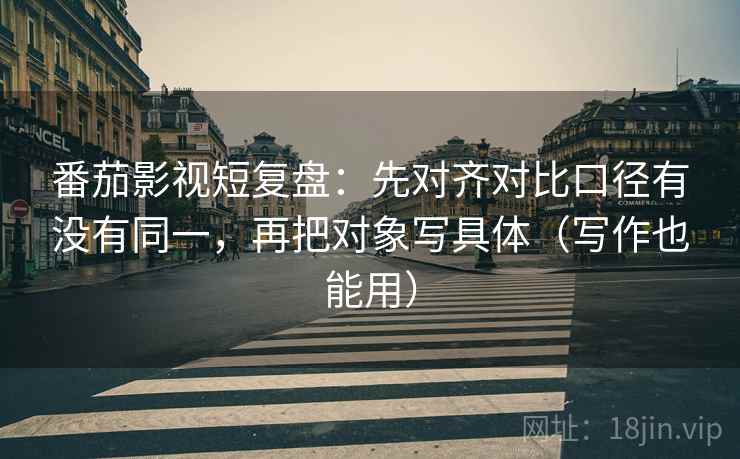 番茄影视短复盘：先对齐对比口径有没有同一，再把对象写具体（写作也能用）