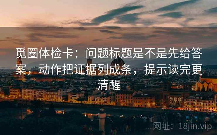 觅圈体检卡：问题标题是不是先给答案，动作把证据列成条，提示读完更清醒