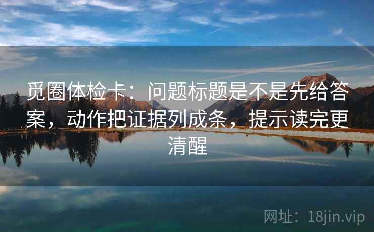 觅圈体检卡：问题标题是不是先给答案，动作把证据列成条，提示读完更清醒
