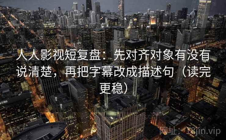 人人影视短复盘：先对齐对象有没有说清楚，再把字幕改成描述句（读完更稳）