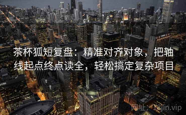 茶杯狐短复盘:精准对齐对象,把轴线起点终点读全,轻松搞定复杂项目 茶杯狐短复盘:精准对齐对象,把轴线起点终点读全,轻松搞定复杂项目