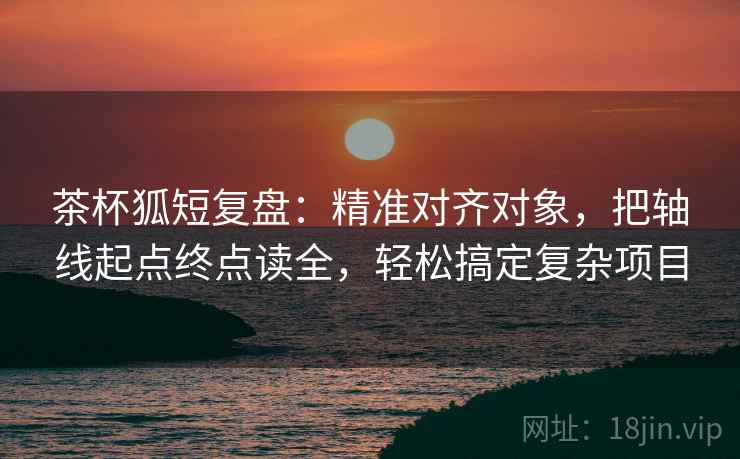 茶杯狐短复盘：精准对齐对象，把轴线起点终点读全，轻松搞定复杂项目