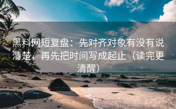 黑料网短复盘：先对齐对象有没有说清楚，再先把时间写成起止（读完更清醒）