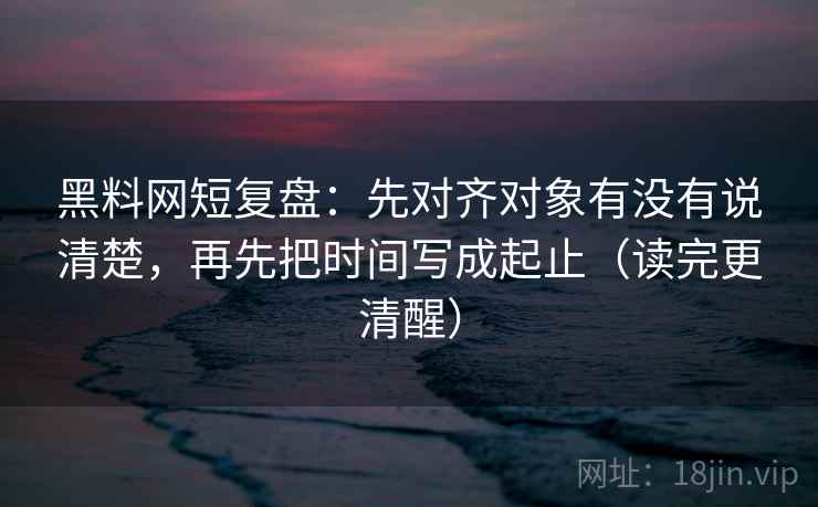 黑料网短复盘：先对齐对象有没有说清楚，再先把时间写成起止（读完更清醒）