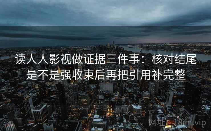 读人人影视做证据三件事：核对结尾是不是强收束后再把引用补完整