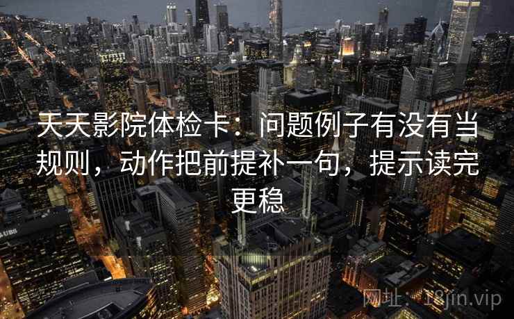 天天影院体检卡：问题例子有没有当规则，动作把前提补一句，提示读完更稳