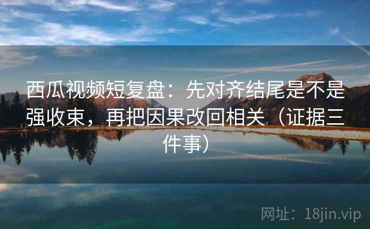 西瓜视频短复盘：先对齐结尾是不是强收束，再把因果改回相关（证据三件事）
