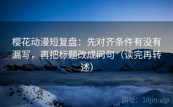 樱花动漫短复盘：先对齐条件有没有漏写，再把标题改成问句（读完再转述）