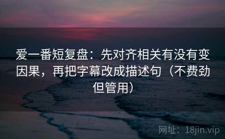 爱一番短复盘：先对齐相关有没有变因果，再把字幕改成描述句（不费劲但管用）