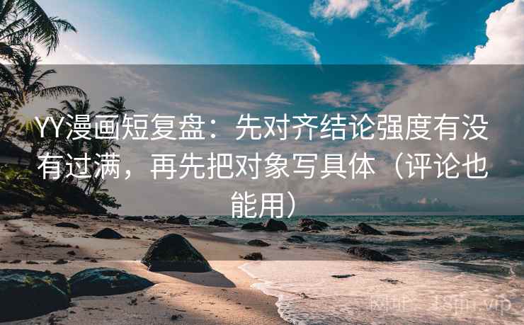 YY漫画短复盘：先对齐结论强度有没有过满，再先把对象写具体（评论也能用）