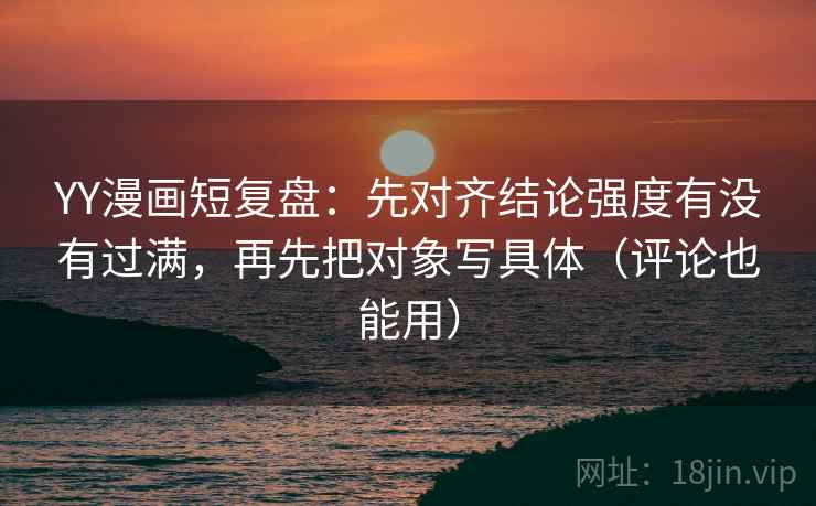 YY漫画短复盘：先对齐结论强度有没有过满，再先把对象写具体（评论也能用）