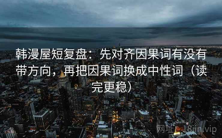 韩漫屋短复盘：先对齐因果词有没有带方向，再把因果词换成中性词（读完更稳）