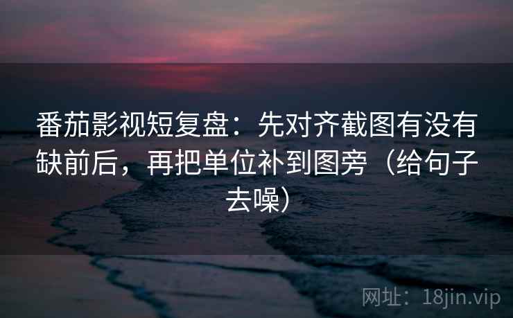 番茄影视短复盘：先对齐截图有没有缺前后，再把单位补到图旁（给句子去噪）