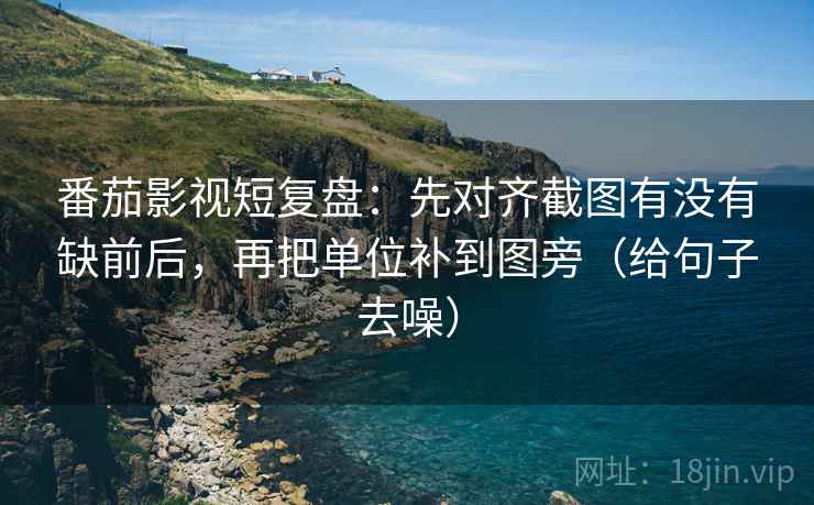 番茄影视短复盘：先对齐截图有没有缺前后，再把单位补到图旁（给句子去噪）