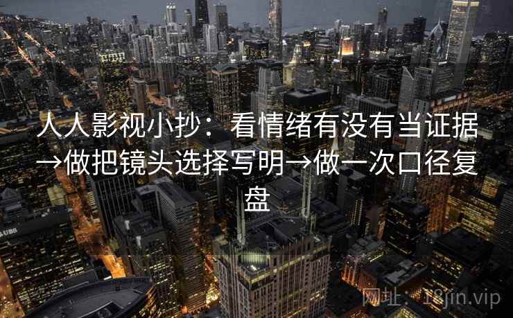 人人影视小抄：看情绪有没有当证据→做把镜头选择写明→做一次口径复盘