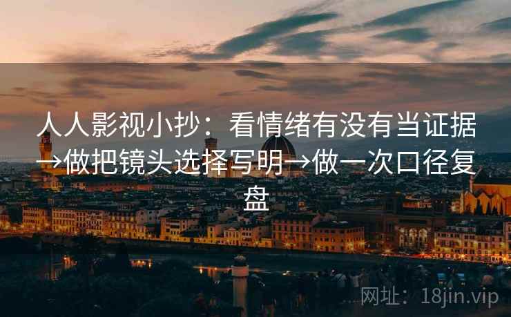 人人影视小抄：看情绪有没有当证据→做把镜头选择写明→做一次口径复盘