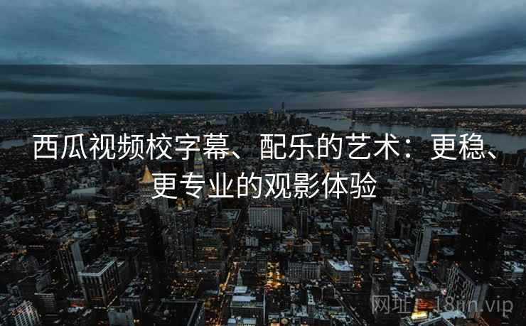 西瓜视频校字幕、配乐的艺术：更稳、更专业的观影体验