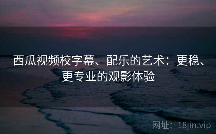 西瓜视频校字幕、配乐的艺术：更稳、更专业的观影体验