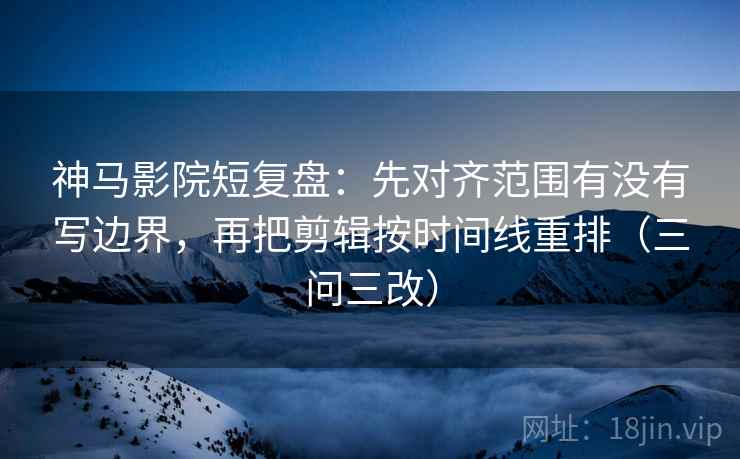 神马影院短复盘：先对齐范围有没有写边界，再把剪辑按时间线重排（三问三改）