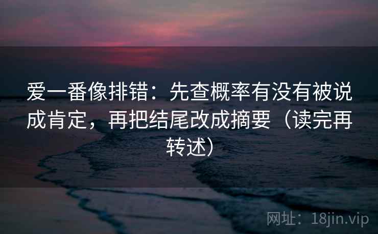 爱一番像排错：先查概率有没有被说成肯定，再把结尾改成摘要（读完再转述）