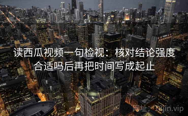 读西瓜视频一句检视：核对结论强度合适吗后再把时间写成起止