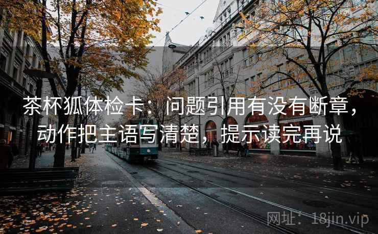 茶杯狐体检卡：问题引用有没有断章，动作把主语写清楚，提示读完再说