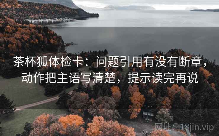 茶杯狐体检卡：问题引用有没有断章，动作把主语写清楚，提示读完再说