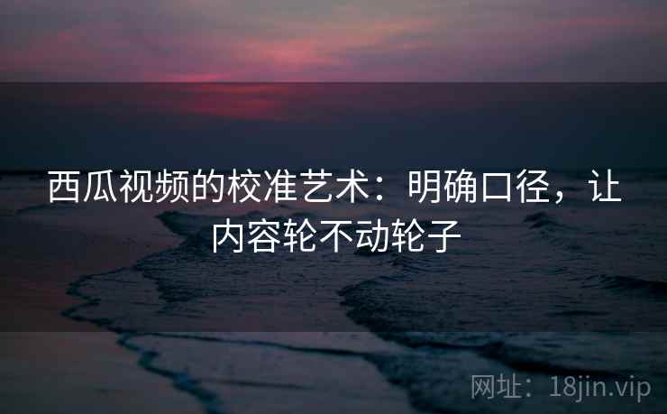 西瓜视频的校准艺术：明确口径，让内容轮不动轮子
