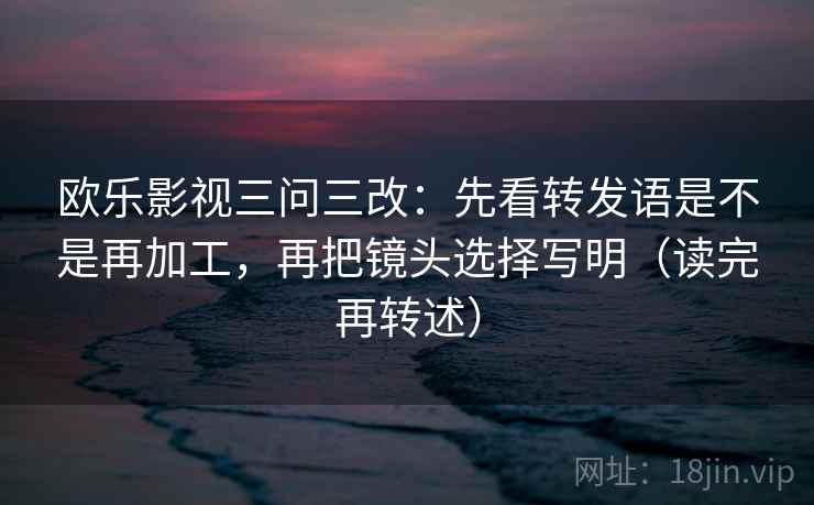 欧乐影视三问三改：先看转发语是不是再加工，再把镜头选择写明（读完再转述）