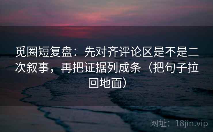 觅圈短复盘：先对齐评论区是不是二次叙事，再把证据列成条（把句子拉回地面）