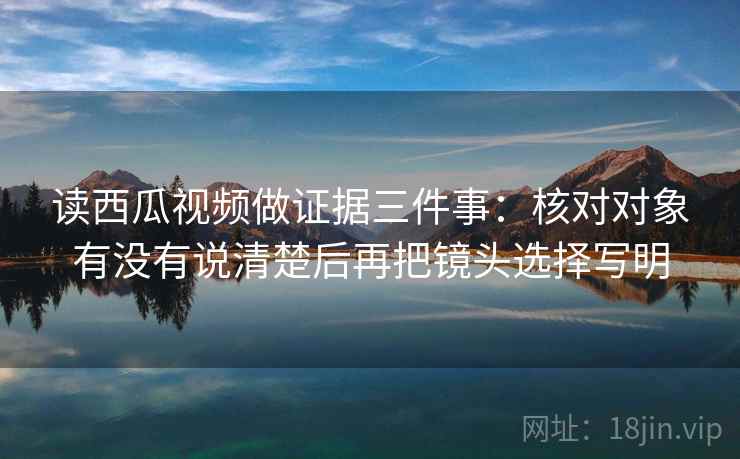 读西瓜视频做证据三件事：核对对象有没有说清楚后再把镜头选择写明