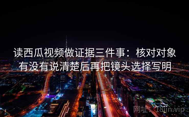 读西瓜视频做证据三件事：核对对象有没有说清楚后再把镜头选择写明