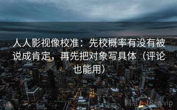 人人影视像校准：先校概率有没有被说成肯定，再先把对象写具体（评论也能用）